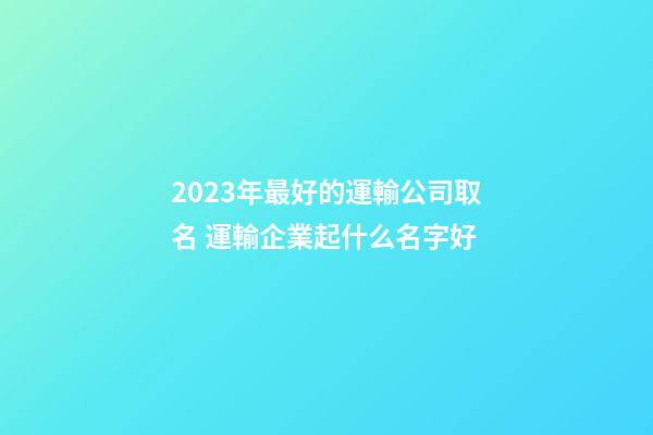 2023年最好的運輸公司取名 運輸企業起什么名字好-第1張-公司起名-玄機派